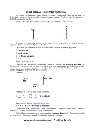 CURSO REGULAR – MATEMÁTICA FINANCEIRA                              15

     Ora, uma vez calculada, essa parcela R$7.000 representará todas as parcelas de
R$1000. De sorte que desaparecerão do desenho as parcelas de R$1000, restando apenas a de
R$7000 que as representa.
      Assim, o desenho definitivo de nossa questão, pós artifício, será o seguinte:


                                                                        X

                         7.000




      E agora, sim: estamos diante de um desenho convencional e corriqueiro de uma
operação de Juros. Um Capital para um Montante!
      De acordo com o desenho acima, os novos dados da questão são os seguintes:
         C=7.000,00
         n = 8 meses
         i = 4% ao bimestre
         M=?
      Viram como ficou fácil?
        Podemos dar seqüência, trabalhando agora a questão da exigência universal da
Matemática Financeira. Para pôr taxa e tempo na mesma unidade, podemos simplesmente dizer
que oito meses é o mesmo que quatro bimestres (8m=4b). Ok? Pronto! Resolvido. Já podemos
aplicar o esquema ilustrativo dos Juros Simples.
      Teremos:
                                          M
               7.000                       100+4x4
               100
                                J
                             4x4


      Trabalhando com Capital e Juros, teremos:
          C   J        7000   J
            =               =         J=1.120,00
         100 i.n       100 4 x 4


      E conhecendo Capital e Juros, diremos que:
         M=C+J         M=8.120,00       Resposta!
      Obviamente que poderíamos, caso quiséssemos, trabalhar direto com Capital e
Montante, e chagar diretamente à resposta da questão!
       Este artifício que aprendemos para trabalhar a questão Denorex é a forma mais rápida
de resolvê-la! E é sempre a solução mais rápida a que nos interessa!


                 www.pontodosconcursos.com.br – Prof.Sérgio Carvalho
 