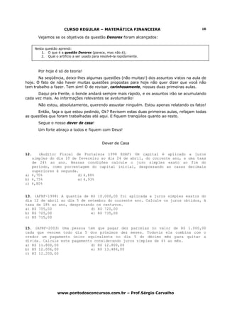 CURSO REGULAR – MATEMÁTICA FINANCEIRA                             16

        Vejamos se os objetivos da questão Denorex foram alcançados:


      Nesta questão aprendi:
          1. O que é a questão Denorex (parece, mas não é);
          2. Qual o artifício a ser usado para resolvê-la rapidamente.



        Por hoje é só de teoria!
       Na seqüência, deixo-lhes algumas questões (não muitas!) dos assuntos vistos na aula de
hoje. O fato de não haver muitas questões propostas para hoje não quer dizer que você não
tem trabalho a fazer. Tem sim! O de revisar, carinhosamente, nossas duas primeiras aulas.
      Daqui pra frente, o bonde andará sempre mais rápido, e os assuntos irão se acumulando
cada vez mais. As informações relevantes se avolumarão!
        Não estou, absolutamente, querendo assustar ninguém. Estou apenas relatando os fatos!
      Então, faça o que estou pedindo, Ok? Revisem estas duas primeiras aulas, refaçam todas
as questões que foram trabalhadas até aqui. E fiquem tranqüilos quanto ao resto.
        Segue o nosso dever de casa!
        Um forte abraço a todos e fiquem com Deus!


                                               Dever de Casa

12.   (Auditor Fiscal de Fortaleza 1998 ESAF) Um capital é aplicado a juros
   simples do dia 10 de fevereiro ao dia 24 de abril, do corrente ano, a uma taxa
   de 24% ao ano. Nessas condições calcule o juro simples exato ao fim do
   período, como porcentagem do capital inicial, desprezando as casas decimais
   superiores à segunda.
a) 4,70%                d) 4,88%
b) 4,75%                e) 4,93%
c) 4,80%


13. (AFRF-1998) A quantia de R$ 10.000,00 foi aplicada a juros simples exatos do
dia 12 de abril ao dia 5 de setembro do corrente ano. Calcule os juros obtidos, à
taxa de 18% ao ano, desprezando os centavos.
a) R$ 705,00                  d) R$ 720,00
b) R$ 725,00                  e) R$ 735,00
c) R$ 715,00

15. (AFRF-2003) Uma pessoa tem que pagar dez parcelas no valor de R$ 1.000,00
cada que vencem todo dia 5 dos próximos dez meses. Todavia ela combina com o
credor um pagamento único equivalente no dia 5 do décimo mês para quitar a
dívida. Calcule este pagamento considerando juros simples de 4% ao mês.
a) R$ 11.800,00               d) R$ 12.800,00
b) R$ 12.006,00               e) R$ 13.486,00
c) R$ 12.200,00




                    www.pontodosconcursos.com.br – Prof.Sérgio Carvalho
 