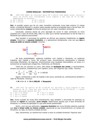 CURSO REGULAR – MATEMÁTICA FINANCEIRA                                   2

04.   (TRF 2006 ESAF) Um indivíduo devia R$ 1.200,00 três meses atrás. Calcule o
   valor da dívida hoje considerando juros simples a uma taxa de 5% ao mês,
   desprezando os centavos.
a) R$ 1.380,00          d) R$ 1.349,00
b) R$ 1.371,00          e) R$ 1.344,00

Sol.: A questão sugere que há um valor monetário conhecido numa data anterior (3 meses
atrás), e pretende descobrir o quanto valerá aquela quantia se projetada para o dia de hoje. Em
suma, pretendemos avançar na linha do tempo com um valor monetário conhecido.
       Conclusão: estamos diante de uma operação de Juros! O valor conhecido no início
(Capital) era o valor da dívida (R$1.200) e o valor que a dívida representará no dia de hoje é o
Montante que estamos procurando!
       Aqui também o enunciado foi explícito ao afirmar que estamos trabalhando no regime
simples. Usaremos o esquema ilustrativo, e o aplicaremos diretamente, uma vez que taxa e
tempo já estão na mesma unidade! Teremos:
                                          M
                      C                    100+i.n
                100
                                J
                                i.n
       Há duas possibilidades: podemos trabalhar com Capital e Montante; ou podemos
trabalhar com Capital e Juros. No primeiro caso, encontraremos diretamente a resposta
procurada (Montante). No segundo, encontraremos uma resultado intermediário, os Juros, e o
somaremos ao Capital para chegarmos, finalmente, ao Montante.
      Tanto faz um caminho ou outro. Para efeito de facilitação das contas, é recomendável,
sempre que possível, trabalharmos com Capital e Juros. Ok? Façamos isso, então. Teremos:
          C   J           1200   J
            =                  =        J=180,00
         100 i.n           100 5 x3
       Agora, conhecendo o valor do Capital e dos Juros, somando-os, conheceremos também o
valor do Montante. Teremos:
         M=C+J             M=1.380,00     Resposta!



05.   (CEF FCC) Um capital de R$ 15.000,00 foi aplicado a juros simples à taxa
   bimestral de 3%. Para que seja obtido um montante de R$ 19.050,00 , o prazo
   dessa aplicação deverá ser de :
a) 1 ano e 10 meses           d) 1 ano e 6 meses
b) 1 ano e 9 meses            e) 1 ano e 4 meses
c) 1 ano e 8 meses

Sol.: Outra questão de muito fácil entendimento. Aqui também o enunciado foi expresso no
tocante ao regime da operação: juros simples. Observemos apenas que a taxa fornecida foi
bimestral, e o tempo da aplicação é o que está sendo questionado!
      Assim, uma vez que aplicando o esquema ilustrativo dos Juros Simples estamos supondo
que taxa e tempo estão na mesma unidade, depreende-se que encontraremos um tempo em
bimestres, ou seja, na mesma unidade da taxa.
      Isso, obviamente, se resolvermos manter a taxa na unidade bimestral. Façamos isso!



                 www.pontodosconcursos.com.br – Prof.Sérgio Carvalho
 