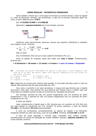 CURSO REGULAR – MATEMÁTICA FINANCEIRA                               3

       Outro detalhe: sempre que o enunciado nos fornecer ao mesmo tempo o valor do Capital
e o valor do Montante, teremos, nas entrelinhas, o valor de um terceiro elemento! Qual? Os
Juros, é claro! Sabemos que: J=M-C.
       Daí: J=19.050-15.000      J=4.050,00
       Aplicando o esquema ilustrativo dos Juros Simples, teremos:
                                        M
             15.000                         100+i.n
                100
                             4.050
                               3.n
      Conforme visto anteriormente, daremos, sempre que possível, preferência a trabalhar
com Capital e Juros. Teremos:
          C   J        15.000 4.050
            =                =           n=9
         100 i.n        100    3.n
       Mas 9 o quê?
       Ora, 9 bimestres! Uma vez que a taxa usada foi bimestral (3% a.b.).
      Entre as opções de resposta, todas elas estão com anos e meses. Transformando,
teremos que:
      9 bimestres = 18 meses = 12 meses + 6 meses = 1 ano e 6 meses           Resposta!



06.   (Contador do Recife 2003/ESAF) Um capital é aplicado a juros simples a uma
   taxa de 3% ao mês. Em quanto tempo este capital aumentaria 14% em relação ao
   seu valor inicial?
a) 3 meses e meio       d) 4 meses e meio
b) 4 meses              e) 4 meses e 20 dias
c) 4 meses e 10 dias

Sol.: Usaremos um truque para resolver esta questão. O enunciado não falou qual é o valor do
Capital. Mas pretende que ele seja aumentado em 14%.
       Ora, como o aumento é um valor percentual, o truque será que diremos que o Capital
será igual a 100 (cem). Isso mesmo! Por que faremos isso? Porque 100 é o melhor valor que
existe para se trabalhar quando se fala em aumentos (ou reduções) percentuais!
      Por exemplo: partindo de 100, em quanto chegaríamos com um aumento de 10%?
Chegaríamos a 110. E partindo de 100, em quanto chegaríamos com um aumento de 30%?
Chegaríamos em 130.
       E assim por diante!
      Logo, considerando o Capital igual a 100, teremos que um aumento de 14% fará com
que esse Capital se transforme em 114. Correto? Já temos, portanto, o valor do Capital
(C=100) e do Montante (M=114) desta operação!
      E uma vez conhecendo, simultaneamente, os valores do Capital e do Montante,
chegamos também ao valor dos Juros, uma vez que J=M-C. Teremos: J=114-100 J=14.
       A taxa da nossa operação é mensal, logo, mantendo essa mesma unidade,
encontraremos um tempo de aplicação em meses também! Usando o esquema ilustrativo dos
Jursos Simples, teremos:

                www.pontodosconcursos.com.br – Prof.Sérgio Carvalho
 