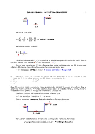CURSO REGULAR – MATEMÁTICA FINANCEIRA                                 4

                                               M
                100                      100+i.n
               100
                              14
                              3.n


      Teremos, pois, que:


          C   J       100 14
            =            =          n=(14/3)meses
         100 i.n      100 3.n


      Fazendo a divisão, teremos:


      14       3
        2      4


      Como houve esse resto (2), e o divisor é 3, podemos expressar o resultado dessa divisão
em duas partes: uma inteira (4) e uma fracionária (2/3).
      Agora, para transformar 2/3 de mês para dias, basta multiplicarmos por 30, já que cada
mês tem 30 dias na Matemática Financeira. Teremos, portanto, que:
         n=4 meses e (2/3) de mês = 4 meses e 20 dias          Resposta!



07.   (AFTN-91 ESAF) Um capital no valor de 50, aplicado a juros simples a uma
   taxa de 3,6% ao mês, atinge, em 20 dias, um montante de:
a) 51                   d) 53,6
b) 51,2                 e) 68
c) 52

Sol.: Novamente neste enunciado, nossa preocupação consistirá apenas em colocar taxa e
tempo na mesma unidade. Podemos escolher, neste caso, a unidade diária e, assim, alterar a
unidade fornecida (3,6% ao mês) para uma taxa na unidade dia.
      Usando o conceito de Taxas Proporcionais, teremos que:
         3,6% ao mês = (3,6/30) = 0,12% ao dia
      Agora, aplicando o esquema ilustrativo dos Juros Simples, teremos:
                                               M
                50                        100+0,12x20
               100
                              J
                            0,12x20


      Para variar, trabalharemos diretamente com Capital e Montante. Teremos:
                www.pontodosconcursos.com.br – Prof.Sérgio Carvalho
 