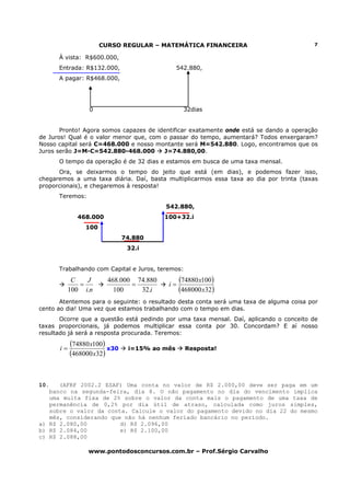 CURSO REGULAR – MATEMÁTICA FINANCEIRA                              7

      À vista: R$600.000,
      Entrada: R$132.000,                     542.880,
      A pagar: R$468.000,




                 0                              32dias


       Pronto! Agora somos capazes de identificar exatamente onde está se dando a operação
de Juros! Qual é o valor menor que, com o passar do tempo, aumentará? Todos enxergaram?
Nosso capital será C=468.000 e nosso montante será M=542.880. Logo, encontramos que os
Juros serão J=M-C=542.880-468.000       J=74.880,00.
      O tempo da operação é de 32 dias e estamos em busca de uma taxa mensal.
      Ora, se deixarmos o tempo do jeito que está (em dias), e podemos fazer isso,
chegaremos a uma taxa diária. Daí, basta multiplicarmos essa taxa ao dia por trinta (taxas
proporcionais), e chegaremos à resposta!
      Teremos:
                                         542.880,
             468.000                     100+32.i
                100
                              74.880
                               32.i


      Trabalhando com Capital e Juros, teremos:
            C
              =
                J       468.000 74.880
                               =          i=
                                               (74880 x100)
           100 i.n        100    32.i          (468000 x32)
       Atentemos para o seguinte: o resultado desta conta será uma taxa de alguma coisa por
cento ao dia! Uma vez que estamos trabalhando com o tempo em dias.
       Ocorre que a questão está pedindo por uma taxa mensal. Daí, aplicando o conceito de
taxas proporcionais, já podemos multiplicar essa conta por 30. Concordam? E aí nosso
resultado já será a resposta procurada. Teremos:

      i=
           (74880 x100) x30    i=15% ao mês       Resposta!
           (468000 x32)


10.   (AFRF 2002.2 ESAF) Uma conta no valor de R$ 2.000,00 deve ser paga em um
   banco na segunda-feira, dia 8. O não pagamento no dia do vencimento implica
   uma multa fixa de 2% sobre o valor da conta mais o pagamento de uma taxa de
   permanência de 0,2% por dia útil de atraso, calculada como juros simples,
   sobre o valor da conta. Calcule o valor do pagamento devido no dia 22 do mesmo
   mês, considerando que não há nenhum feriado bancário no período.
a) R$ 2.080,00          d) R$ 2.096,00
b) R$ 2.084,00          e) R$ 2.100,00
c) R$ 2.088,00

                 www.pontodosconcursos.com.br – Prof.Sérgio Carvalho
 