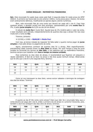 CURSO REGULAR – MATEMÁTICA FINANCEIRA                                     8



Sol.: Este enunciado foi usado duas vezes pela Esaf. A segunda delas foi nesta prova do AFRF
2002/2. A primeira vez havia sido no ano anterior (2001), numa prova para o Serpro. Os textos
eram praticamente idênticos, modificando-se apenas alguns valores numéricos.
      Bem, este enunciado fala de uma conta que deverá ser paga até o dia 8. Caso haja
qualquer atraso, o devedor arcará com dois encargos, representados por uma multa fixa de
2%, e pelos juros simples de 0,2% ao dia útil de atraso!
       O cálculo da multa fixa é muito fácil. Aquela taxa de 2% incidirá sobre o valor da conta,
e esse resultado será cobrado, independentemente de quantos dias seja o atraso! Por isso essa
multa tem o nome de fixa.
      Teremos, portanto:
         (2/100) x 2.000 = R$40,00       Multa fixa!
      Com isso, já temos metade da resposta! Só falta saber o quanto iremos pagar de juros
simples a mais pelo atraso no pagamento da conta.
       Agora, precisaremos conhecer de quantos dias foi o atraso. Mais especificamente:
precisaremos saber quantos foram os dias úteis de atraso. Por quê? Porque a taxa de juros
simples foi fornecida em termos de dias úteis, e nós sabemos que na matemática financeira,
teremos sempre que trabalhar com taxa e tempo na mesma unidade.
       Para contarmos os dias úteis de atraso, é recomendável que façamos um pequeno e
rápido calendário. É fácil de se fazer na prova e não leva quase nenhum tempo. Observando
que foi dito que o dia 8 é uma segunda-feira, faremos:


   SEG           TER           QUA           QUI           SEX           SAB           DOM
    08            09            10            11            12            13            14
    15            16            17            18            19            20            21
    22


       Como só nos interessam os dias úteis, vamos excluir sábados e domingos da contagem
dos dias de atraso. Teremos:


   SEG           TER           QUA           QUI           SEX           SAB           DOM
    08            09            10            11            12            13            14
    15            16            17            18            19            20            21
    22


       E quanto ao dia 8? Ele conta como atraso? Claro que não! Se o enunciado falou que a
conta deveria ser paga até o dia 8, então o primeiro dia de atraso é o próximo! Excluindo, pois,
também o dia 8 da contagem dos dias úteis de atraso, teremos:
   SEG           TER           QUA           QUI           SEX           SAB           DOM
    08            09            10            11            12            13            14
    15            16            17            18            19            20            21
    22


                 www.pontodosconcursos.com.br – Prof.Sérgio Carvalho
 
