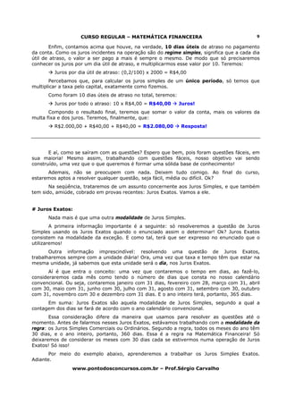CURSO REGULAR – MATEMÁTICA FINANCEIRA                                   9

        Enfim, contamos acima que houve, na verdade, 10 dias úteis de atraso no pagamento
da conta. Como os juros incidentes na operação são do regime simples, significa que a cada dia
útil de atraso, o valor a ser pago a mais é sempre o mesmo. De modo que só precisaremos
conhecer os juros por um dia útil de atraso, e multiplicarmos esse valor por 10. Teremos:
         Juros por dia útil de atraso: (0,2/100) x 2000 = R$4,00
       Percebamos que, para calcular os juros simples de um único período, só temos que
multiplicar a taxa pelo capital, exatamente como fizemos.
      Como foram 10 dias úteis de atraso no total, teremos:
         Juros por todo o atraso: 10 x R$4,00 = R$40,00       Juros!
       Compondo o resultado final, teremos que somar o valor da conta, mais os valores da
multa fixa e dos juros. Teremos, finalmente, que:
         R$2.000,00 + R$40,00 + R$40,00 = R$2.080,00          Resposta!




       E aí, como se saíram com as questões? Espero que bem, pois foram questões fáceis, em
sua maioria! Mesmo assim, trabalhando com questões fáceis, nosso objetivo vai sendo
construído, uma vez que o que queremos é formar uma sólida base de conhecimento!
      Ademais, não se preocupem com nada. Deixem tudo comigo. Ao final do curso,
estaremos aptos a resolver qualquer questão, seja fácil, média ou difícil. Ok?
       Na seqüência, trataremos de um assunto concernente aos Juros Simples, e que também
tem sido, amiúde, cobrado em provas recentes: Juros Exatos. Vamos a ele.


# Juros Exatos:
      Nada mais é que uma outra modalidade de Juros Simples.
        A primeira informação importante é a seguinte: só resolveremos a questão de Juros
Simples usando os Juros Exatos quando o enunciado assim o determinar! Ok? Juros Exatos
consistem na modalidade da exceção. E como tal, terá que ser expresso no enunciado que o
utilizaremos!
       Outra informação imprescindível: resolvendo uma questão de Juros Exatos,
trabalharemos sempre com a unidade diária! Ora, uma vez que taxa e tempo têm que estar na
mesma unidade, já sabemos que esta unidade será o dia, nos Juros Exatos.
       Aí é que entra o conceito: uma vez que contaremos o tempo em dias, ao fazê-lo,
consideraremos cada mês como tendo o número de dias que consta no nosso calendário
convencional. Ou seja, contaremos janeiro com 31 dias, fevereiro com 28, março com 31, abril
com 30, maio com 31, junho com 30, julho com 31, agosto com 31, setembro com 30, outubro
com 31, novembro com 30 e dezembro com 31 dias. E o ano inteiro terá, portanto, 365 dias.
      Em suma: Juros Exatos são aquela modalidade de Juros Simples, segundo a qual a
contagem dos dias se fará de acordo com o ano calendário convencional.
       Essa consideração difere da maneira que usamos para resolver as questões até o
momento. Antes de falarmos nesses Juros Exatos, estávamos trabalhando com a modalidade da
regra: os Juros Simples Comerciais ou Ordinários. Segundo a regra, todos os meses do ano têm
30 dias, e o ano inteiro, portanto, 360 dias. Essa é a regra na Matemática Financeira! Só
deixaremos de considerar os meses com 30 dias cada se estivermos numa operação de Juros
Exatos! Só isso!
       Por meio do exemplo abaixo, aprenderemos a trabalhar os Juros Simples Exatos.
Adiante.
                www.pontodosconcursos.com.br – Prof.Sérgio Carvalho
 