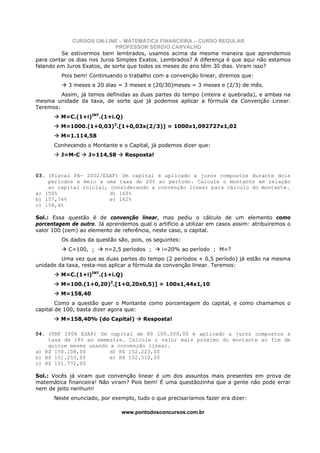 CURSOS ON-LINE – MATEMÁTICA FINANCEIRA – CURSO REGULAR
                              PROFESSOR SÉRGIO CARVALHO
         Se estivermos bem lembrados, usamos acima da mesma maneira que aprendemos
para contar os dias nos Juros Simples Exatos. Lembrados? A diferença é que aqui não estamos
falando em Juros Exatos, de sorte que todos os meses do ano têm 30 dias. Viram isso?
         Pois bem! Continuando o trabalho com a convenção linear, diremos que:
            3 meses e 20 dias = 3 meses e (20/30)meses = 3 meses e (2/3) de mês.
         Assim, já temos definidas as duas partes do tempo (inteira e quebrada), e ambas na
mesma unidade da taxa, de sorte que já podemos aplicar a fórmula da Convenção Linear.
Teremos:
         M=C.(1+i)INT.(1+i.Q)
         M=1000.(1+0,03)3.[1+0,03x(2/3)] = 1000x1,092727x1,02
         M=1.114,58
      Conhecendo o Montante e o Capital, já podemos dizer que:
         J=M-C     J=114,58     Resposta!


03. (Fiscal PA- 2002/ESAF) Um capital é aplicado a juros compostos durante dois
    períodos e meio a uma taxa de 20% ao período. Calcule o montante em relação
    ao capital inicial, considerando a convenção linear para cálculo do montante.
a) 150%                 d) 160%
b) 157,74%              e) 162%
c) 158,4%

Sol.: Essa questão é de convenção linear, mas pediu o cálculo de um elemento como
porcentagem de outro. Já aprendemos qual o artifício a utilizar em casos assim: atribuiremos o
valor 100 (cem) ao elemento de referência, neste caso, o capital.
         Os dados da questão são, pois, os seguintes:
            C=100, ;     n=2,5 períodos ;     i=20% ao período ; M=?
         Uma vez que as duas partes do tempo (2 períodos + 0,5 período) já estão na mesma
unidade da taxa, resta-nos aplicar a fórmula da convenção linear. Teremos:
         M=C.(1+i)INT.(1+i.Q)
         M=100.(1+0,20)2.[1+0,20x0,5)] = 100x1,44x1,10
         M=158,40
        Como a questão quer o Montante como porcentagem do capital, e como chamamos o
capital de 100, basta dizer agora que:
         M=158,40% (do Capital)        Resposta!

04. (TRF 2006 ESAF) Um capital de R$ 100.000,00 é aplicado a juros compostos à
    taxa de 18% ao semestre. Calcule o valor mais próximo do montante ao fim de
    quinze meses usando a convenção linear.
a) R$ 150.108,00        d) R$ 152.223,00
b) R$ 151.253,00        e) R$ 152.510,00
c) R$ 151.772,00

Sol.: Vocês já viram que convenção linear é um dos assuntos mais presentes em prova de
matemática financeira! Não viram? Pois bem! É uma questãozinha que a gente não pode errar
nem de jeito nenhum!
      Neste enunciado, por exemplo, tudo o que precisaríamos fazer era dizer:

                               www.pontodosconcursos.com.br
 