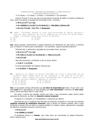 CURSOS ON-LINE – MATEMÁTICA FINANCEIRA – CURSO REGULAR
                           PROFESSOR SÉRGIO CARVALHO
         15 meses = 12 meses + 3 meses = 2 semestres + 0,5 semestre
       Pronto! Só isso! E uma vez que as duas partes do tempo já estão na mesma unidade da
taxa, resta-nos aplicar a equação da Convenção Linear. Teremos:
         M=C.(1+i)INT.(1+i.Q)
         M=100000.(1+0,18)2.[1+0,18x0,5)] = 100.000x1,3924x1,09
         M=151.771,60 ≅ 151.772,        Resposta!

05. (AFPS – 2002/ESAF) Obtenha os juros como porcentagem do capital aplicado à
    taxa de juros compostos de 10% ao semestre por um prazo de quinze meses,
    usando a convenção linear para cálculo do montante.
a) 22,5%                d) 26,906%
b) 24%                  e) 27,05%
c) 25%

Sol.: Nesta solução, chamaremos o capital (elemento de referência) de 100 (cem), e diremos
que 15 meses é o mesmo que 2 semestres + 0,5 semestre. (Igual à questão anterior)!
       Fazendo isso, e aplicando a equação da convenção linear, teremos:
         M=C.(1+i)INT.(1+i.Q)
         M=100.(1+0,10)2.[1+0,10x0,5)] = 100x1,21x1,05
         M=127,05
       Mas não queremos o montante, e sim os juros! Assim:
         J=M-C     J=27,05
       E como porcentagem do Capital, diremos que:
         J=27,05%       Resposta!


06.   (Analista de Compras de Recife 2003/ESAF) Um título é descontado por R$
   10.000,00 quatro meses antes de seu vencimento a uma taxa de 3% ao mês.
   Calcule o valor nominal do título considerando que o desconto usado foi o
   desconto racional composto. Despreze os centavos.
  a) R$ 11.255,00             d) R$ 11.800,00
  b) R$ 11.295,00             e) R$ 12.000,00
  c) R$ 11.363,00

Sol.: O enunciado começa afirmando que um título foi descontado por tanto. O que vem a ser
esse tanto? Ora, aprendemos na aula passada que valor descontado é sinônimo de valor atual.
Assim, temos que R$10.000 é o valor atual.
     De resto, a leitura da questão revelou-nos tudo o que precisamos saber acerca desta
operacao de desconto, ao falar em desconto racional composto!
      O regime é o composto, e a modalidade é o desconto por dentro!
     Aprendemos que a exigência das fórmulas do desconto composto é a já mais que famosa
exigência universal da matemática financeira: taxa e tempo na mesma unidade. Aqui a taxa
fornecida é mensal (3% ao mês) e o tempo também (4 meses). Assim, aplicaremos a equação
do desconto composto racional, e teremos que:
        N=A.(1+i)n
        N=10000.(1+0,03)4
     O parêntese acima é o famoso, cujo valor deve ser encontrado na tabela financeira.
Enfim, teremos que:
                            www.pontodosconcursos.com.br
 