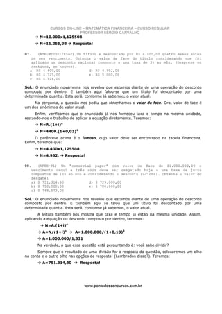 CURSOS ON-LINE – MATEMÁTICA FINANCEIRA – CURSO REGULAR
                          PROFESSOR SÉRGIO CARVALHO
         N=10.000x1,125508
         N=11.255,08      Resposta!

07.   (ATE–MS2001/ESAF) Um título é descontado por R$ 4.400,00 quatro meses antes
   do seu vencimento. Obtenha o valor de face do título considerando que foi
   aplicado um desconto racional composto a uma taxa de 3% ao mês. (Despreze os
   centavos, se houver).
  a) R$ 4.400,00              d) R$ 4.952,00
  b) R$ 4.725,00              e) R$ 5.000,00
  c) R$ 4.928,00

Sol.: O enunciado novamente nos revelou que estamos diante de uma operação de desconto
composto por dentro. E também aqui falou-se que um título foi descontado por uma
determinada quantia. Esta será, conforme já sabemos, o valor atual.
    Na pergunta, a questão nos pediu que obtenhamos o valor de face. Ora, valor de face é
um dos sinônimos de valor atual.
     Enfim, verificamos que o enunciado já nos forneceu taxa e tempo na mesma unidade,
restando-nos o trabalho de aplicar a equação diretamente. Teremos:
         N=A.(1+i)n
         N=4400.(1+0,03)4
     O parêntese acima é o famoso, cujo valor deve ser encontrado na tabela financeira.
Enfim, teremos que:
         N=4.400x1,125508
         N=4.952,     Resposta!

08.      (AFTN-91) Um “comercial paper” com valor de face de $1.000.000,00 e
      vencimento daqui a três anos deve ser resgatado hoje a uma taxa de juros
      compostos de 10% ao ano e considerando o desconto racional. Obtenha o valor do
      resgate:
      a) $ 751.314,80           d) $ 729.000,00
      b) $ 750.000,00           e) $ 700.000,00
      c) $ 748.573,00

Sol.: O enunciado novamente nos revelou que estamos diante de uma operação de desconto
composto por dentro. E também aqui se falou que um título foi descontado por uma
determinada quantia. Esta será, conforme já sabemos, o valor atual.
       A leitura também nos mostra que taxa e tempo já estão na mesma unidade. Assim,
aplicando a equação do desconto composto por dentro, teremos:
            N=A.(1+i)n
           A=N/(1+i)n      A=1.000.000/(1+0,10)3
           A=1.000.000/1,331
        Na verdade, o que essa questão está perguntando é: você sabe dividir?
       Sempre que o resultado de uma divisão for a resposta da questão, colocaremos um olho
na conta e o outro olho nas opções de resposta! (Lembrados disso?). Teremos:
           A=751.314,80       Resposta!




                                www.pontodosconcursos.com.br
 