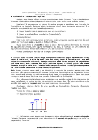 CURSOS ON-LINE – MATEMÁTICA FINANCEIRA – CURSO REGULAR
                         PROFESSOR SÉRGIO CARVALHO
# Equivalência Composta de Capitais:
      Amigos, aqui damos início a um dos assuntos mais fáceis do nosso Curso, e também um
dos mais cobrados em prova! (Já pensou? Duas notícias boas, assim, uma atrás da outra!).
       Pois bem! Já aprendemos, no estudo do regime simples, a identificar uma operação de
Equivalência de Capitais. Estamos ainda lembrados disso? Caso tenhamos esquecido, é o
seguinte: uma questão será de Equivalência quando:
         Houver duas formas de pagamento para um mesmo bem;
         Houver uma situação de empréstimo (e devolução).
      Basicamente isso!
     E se vocês estiverem reavivando a memória, existe um passo-a-passo, por meio do qual
podem ser resolvidas todas as questões de Equivalência.
       Outra boa notícia: a tal receita (o passo-a-passo) da Equivalência Composta é a mesma
da Equivalência Simples, com alguns facilitadores! Ou seja, a resolução de um problema de
equivalência composta é mais fácil ainda que uma de equivalência simples.
      Vamos aprender por meio de um exemplo. Ok? Vamos lá!


# Exemplo: João fez uma compra hoje, comprometendo-se a pagar R$1000 (mil reais)
daqui a trinta dias, e mais R$2000 (dois mil reais) daqui a sessenta dias. Por não
dispor de numerário suficiente, deseja substituir essa forma original de pagamento
por uma nova, que consiste em duas parcelas iguais, a serem pagas nas datas
noventa e cento e vinte dias. Considerando na operação uma taxa de juros compostos
de 10% ao mês, determine o valor das novas parcelas.
Sol.: Nosso primeiro passo será o de identificar o assunto da questão. Vemos que este
enunciado não ofereceu maiores dificuldades: havia uma forma original de pagamento de um
bem, a qual será alterada por outra maneira de se pagar por aquela compra. Basta isso, para
termos certeza de estar diante de uma questão de Equivalência de Capitais.
       Ora, não podemos jamais começar a resolver essa questão, antes de termos certeza de
estar trabalhando no regime simples ou no regime composto. Aqui não houve problema neste
sentido, pois a palavra composto apareceu expressamente no enunciado!
      Conclusao: estamos diante de uma questão de Equivalência Composta! (Excelente
negócio para nós!).
      Vamos dar início ao passo-a-passo!
      1º) Desenharemos a questão:


                               2000   X     X
                      1000




                          1m    2m    3m   4m


       2º) Definiremos quais as parcelas do desenho acima são referentes à primeira obrigação
(primeira forma de pagamento) e quais são referentes à segunda obrigação (segunda forma de
pagamento). Teremos:



                                 www.pontodosconcursos.com.br
 