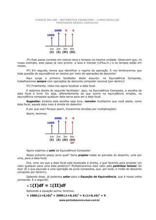 CURSOS ON-LINE – MATEMÁTICA FINANCEIRA – CURSO REGULAR
                          PROFESSOR SÉRGIO CARVALHO


                              2000   X    X
                      1000




                        1m     2m 3m 4m
                        (I)    (I) (II) (II)


      3º) Este passo consiste em colocar taxa e tempos na mesma unidade. Observem que, no
nosso exemplo, este passo já veio pronto: a taxa é mensal (10%a.m.) e os tempos estão em
meses.
       4º) Em seguida, temos que identificar o regime da operação. E nos lembraremos que
toda questão de equivalência se resolve por meio de operações de desconto!
       Aqui surge o primeiro facilitador deste assunto: na Equivalência             Composta,
trabalharemos sempre com operações de desconto composto racional (por dentro)!
      5º) Finalmente, resta-nos agora localizar a data focal.
       E estamos diante do segundo facilitador: aqui, na Equivalência Composta, a escolha da
data focal é livre! Ou seja, diferentemente do que ocorre na equivalência simples, na
equivalência composta qualquer data serve para ser a data focal.
       Sugestão: embora esta escolha seja livre, convém muitíssimo que você adote, como
data focal, aquela data mais à direita do desenho!
      E por que isso? Porque assim, trocaremos divisões por multiplicações!
      Assim, teremos:
                              2000   X    X
                      1000




                        1m     2m 3m 4m
                        (I)    (I) (II) (II)
                                         DF


      Agora vejamos o salto da Equivalência Composta!
      Nosso próximo passo seria qual? Seria projetar todas as parcelas do desenho, uma por
uma, para a data focal.
        Ora, uma vez que a data focal está localizada à direita, o que faremos para projetar um
valor qualquer para uma data posterior? Multiplicaremos este valor pelo parêntese famoso! Só
isso! (É o que equivale a uma operação de juros compostos, que, por sinal, é irmão do desconto
composto por dentro!).
      Sabendo disso, já podemos saltar para a Equação de Equivalência, que é nossa velha
conhecida. É a seguinte:

         Σ(I)df = Σ(II)df
      Aplicando a equação acima, teremos:
         1000.(1+0,10)3 + 2000.(1+0,10)2 = X.(1+0,10)1 + X
                                www.pontodosconcursos.com.br
 