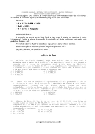 CURSOS ON-LINE – MATEMÁTICA FINANCEIRA – CURSO REGULAR
                                PROFESSOR SÉRGIO CARVALHO
       Uma equação e uma variável. É sempre assim que termina toda questão de equivalência
de capitais. A variável é aquilo que está sendo perguntado pelo enunciado!
      Teremos:
         X + 1,1X = 1.331 + 2.420
         2,1X = 3.751
         X = 1.786,     Resposta!


      Viram como é fácil?
       A sugestão de adotar como data focal a data mais à direita do desenho é muito
interessante! Facilita a feitura da equação de equivalência! Basta multiplicar cada valor pelo
parêntese famoso, e só!
      Pronto! Já sabemos TUDO a respeito da Equivalência Composta de Capitais.
      Já estamos aptos a resolver questões de provas passadas. Ok?
      Seguem, portanto, as questões do nosso...


                                     ... Dever de Casa


62.   (TCDF-95) Um cidadão contraiu, hoje, duas dívidas junto ao Banco Azul. A
   primeira terá o valor de $ 2.000,00 , no vencimento, daqui a seis meses; a
   segunda terá o valor, no vencimento, daqui a dois anos, de $4.400,00.
   Considerando a taxa de juros de 20% ao ano, capitalizados trimestralmente, se
   o cidadão optar por substituir as duas dívidas por apenas uma, a vencer daqui
   a um ano e meio, ele deverá efetuar o pagamento de:
a) $ 6.420,00                      d) $ 6.620,00
b) $ 6.547,00                      e) $ 6.680,00
c) $ 6.600,00



63.    (ESAF) João tem um compromisso representado por duas promissórias: uma de
   $ 200.000,00 e outra de $ 150.000,00 , vencíveis em quatro e seis meses,
   respectivamente.   Prevendo  que   não   disporá desses  valores   nas  datas
   estipuladas, solicita ao banco credor a substituição dos dois títulos por um
   único a vencer em dez meses. Sabendo-se que o banco adota juros compostos de
   5% a.m., o valor da nova nota promissória é de:
a) $ 420.829,                       c) $ 445.723,
b) $ 430.750,                       d) $ 450.345,



64.    (Fiscal de Trib.-CE) Uma dívida no valor de R$ 20.000,00 vence hoje, em
    quanto outra no valor de R$ 30.000,00 vence em seis meses. A taxa de juros
    compostos de 4% ao mês e considerando um desconto racional, obtenha o valor da
    dívida equivalente às duas anteriores, com vencimento ao fim de três meses.
    desprezando os centavos.
a) R$ 48.800,00               d) R$ 40.039,00
b) R$ 49.167,00               e) R$ 50.000,00
c) R$ 49.185.00




                               www.pontodosconcursos.com.br
 