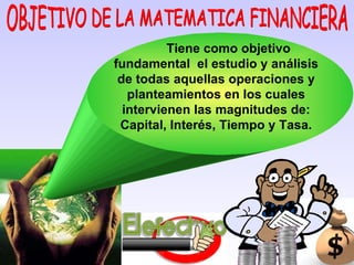 OBJETIVO DE LA MATEMATICA FINANCIERA Tiene como objetivo fundamental  el estudio y análisis de todas aquellas operaciones y planteamientos en los cuales intervienen las magnitudes de: Capital, Interés, Tiempo y Tasa. 