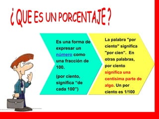 Es una forma de expresar un  número   como una fracción de 100.  (por ciento, significa “de cada 100”) La palabra "por ciento" significa "por cien”.  En otras palabras, por ciento  significa una centísima parte de algo . Un por ciento es 1/100   ¿ QUE ES UN PORCENTAJE ? 