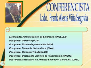 CONFERENCISTA Lcdo.  Frank Alexis Viña Segovia Licenciado: Administración de Empresas (UNELLEZ) Postgrado: Gerencia (UCV) Postgrado: Economía y Mercadeo (UCV) Postgrado: Docencia Universitaria (UNA) Postgrado: Gerencia Tributaria (UC) Postgrado: Doctorante Ciencias de la Educación (UNERG) Post-Doctorante: Educ. en América Latina y el Caribe XXI (UPEL) 