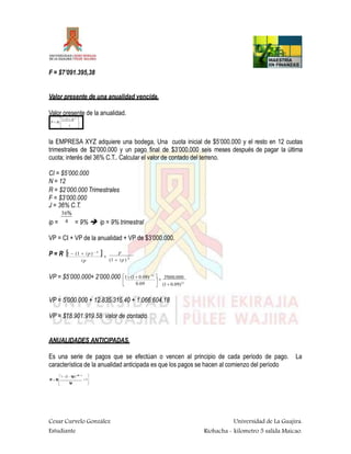 F = $7’091.395,38
Valor presente de una anualidad vencida.
Valor presente de la anualidad.
1-(1 i)-N

P  R 
 i


la EMPRESA XYZ adquiere una bodega, Una cuota inicial de $5’000.000 y el resto en 12 cuotas
trimestrales de $2’000.000 y un pago final de $3’000.000 seis meses después de pagar la última
cuota; interés del 36% C.T.. Calcular el valor de contado del terreno.
CI = $5’000.000
N = 12
R = $2’000.000 Trimestrales
F = $3’000.000
J = 36% C.T.
36%
ip = = 9%  ip = 9% trimestral4
VP = CI + VP de la anualidad + VP de $3’000.000.
P = R 1  (1  ip)  N
 F
(1  ip) N
ip

VP = $5’000.000+ 2’000.000 1 (1 0.09)12
 3'000.000
(1 0.09)120.09
 



VP = 5’000.000 + 12.835.315.40 + 1.066.604,18
VP = $18.901.919.58 valor de contado.
ANUALIDADES ANTICIPADAS.
Es una serie de pagos que se efectúan o vencen al principio de cada período de pago. La
característica de la anualidad anticipada es que los pagos se hacen al comienzo del período
1 (1 ip)(N1)

1

Cesar Curvelo González
Estudiante
Universidad de La Guajira.
Riohacha - kilometro 5 salida Maicao.
P  R
 ip
 