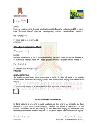 

1- (1 ip)-N

P  R(1 ip)-K

 ip
Ejemplo:
Encontrar el valor presente de una la anualidad de diferida. Donde las cuotas son de 200, el interés
es de 2% mensual durante 9 meses con 4 meses gracias y comienza a pagar en el mes 5 hasta el 9.
P=r(1+i)-n (1-(1+i)-n/i
P= 200(1+0.02)-4(1-(1+0.02)-5)/0.02
P=$870.90
Valor futuro de una anualidad diferida
F = 

(1 ip)N
-1


R(1 ip)
ip
-K
Ejemplo:
Encontrar el valor futuro de una la anualidad de diferida. Donde las cuotas son de 200, el interés es
de 2% mensual durante 9 meses con 4 meses gracias y comienza a pagar en el mes 5 hasta el 9.
P=r(1+i)-n ((1+i)-n/i
P= 200(1+0.02)-4((1+0.02)5-1/0.02
P=$961.55
RENTAS PERPETUAS
Son aquellas anualidades en donde no se conoce el número de pagos (N), es decir, son aquellas
anualidades en donde el número de pagos tienda a ser ilimitado, como los pagos de arriendo de un
inquilino.
En este tipo de anualidad no se puede calcular el valor futuro, sólo el valor presente:
P 
R
i
Cesar Curvelo González
Estudiante
Universidad de La Guajira.
Riohacha - kilometro 5 salida Maicao.
SERIE VARIABLES O GRADIENTES
Se llama gradiente a una serie de pago periódicos que tiene una ley de formación, que hace
referencia a que los pagos puedan aumentar o disminuir, con relación al pago anterior, en una
cantidad constante en pesos o en porcentaje. Es decir, es conjunto de pagos o ahorros periódicos
crecientes o decrecientes en forma constante. Se utiliza este sistema para dar facilidad de flujo de
 