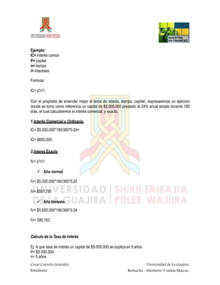 Ejemplo:
IC= interés común
P= capital
n= tiempo
i= Intereses
Formula:
IC= p*n*i
Con el propósito de entender mejor el tema de interés, tiempo, capital;, expresaremos un ejercicio
donde se tomo como referencia un capital de $5.000.000 prestado al 24% anual simple durante 180
días, el cual calcularemos el interés comercial, y exacto.
1.Interés Comercial u Ordinario.
IC= $5.000.000*180/360*0.24=
IC= $600,000
2.Interes Exacto
IV= p*n*i
 Año normal
IV= $5.000.000*180/365*0.24
IV= $591,781
 Año bisiesto
IV= $5.000.000*180/366*0.24
IV= 590,163
Calculo de la Tasa de Interés
Ej: A que tasa de interés un capital de $5.000.000 se duplica en 5 años
P= $5.000.000
n= 5 años
Cesar Curvelo González
Estudiante
Universidad de La Guajira.
Riohacha - kilometro 5 salida Maicao.
 