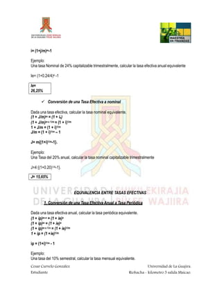 i= (1+j/m)m-1
Ejemplo:
Una tasa Nominal de 24% capitalizable trimestralmente, calcular la tasa efectiva anual equivalente
Ie= (1+0.24/4)4 -1
Cesar Curvelo González
Estudiante
Universidad de La Guajira.
Riohacha - kilometro 5 salida Maicao.
Ie=
26,25%
 Conversión de una Tasa Efectiva a nominal
Dada una tasa efectiva, calcular la tasa nominal equivalente.
(1 + J/m)m = (1 + ie)
(1 + J/m)m x 1/m = (1 + i)1/m
1 + J/m = (1 + i)1/m
J/m = (1 + i)1/m – 1
J= m{(1+i)1/m-1}.
Ejemplo:
Una Tasa del 20% anual, calcular la tasa nominal capitalizable trimestralmente
J=4 {(1+0.20)1/4-1}.
J= 15,65%
EQUIVALENCIA ENTRE TASAS EFECTIVAS
1. Conversión de una Tasa Efectiva Anual a Tasa Periódica
Dada una tasa efectiva anual, calcular la tasa periódica equivalente.
(1 + ip)m-n = (1 + ie)n
(1 + ip)m = (1 + ie)n
(1 + ip)m x 1/n = (1 + ie)1/m
1 + ip = (1 +ie)1/m
ip = (1+i)1/m - 1
Ejemplo:
Una tasa del 10% semestral, calcular la tasa mensual equivalente.
 