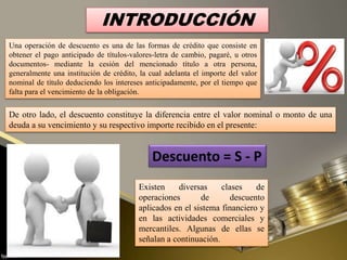 INTRODUCCIÓN
Una operación de descuento es una de las formas de crédito que consiste en
obtener el pago anticipado de títulos-valores-letra de cambio, pagaré, u otros
documentos- mediante la cesión del mencionado título a otra persona,
generalmente una institución de crédito, la cual adelanta el importe del valor
nominal de título deduciendo los intereses anticipadamente, por el tiempo que
falta para el vencimiento de la obligación.
Existen diversas clases de
operaciones de descuento
aplicados en el sistema financiero y
en las actividades comerciales y
mercantiles. Algunas de ellas se
señalan a continuación.
Descuento = S - P
De otro lado, el descuento constituye la diferencia entre el valor nominal o monto de una
deuda a su vencimiento y su respectivo importe recibido en el presente:
 