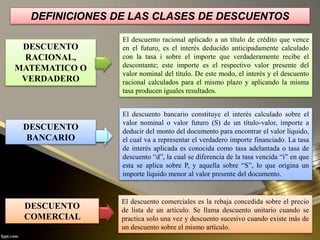 DEFINICIONES DE LAS CLASES DE DESCUENTOS
DESCUENTO
RACIONAL,
MATEMATICO O
VERDADERO
DESCUENTO
COMERCIAL
DESCUENTO
BANCARIO
El descuento racional aplicado a un título de crédito que vence
en el futuro, es el interés deducido anticipadamente calculado
con la tasa i sobre el importe que verdaderamente recibe el
descontante; este importe es el respectivo valor presente del
valor nominal del título. De este modo, el interés y el descuento
racional calculados para el mismo plazo y aplicando la misma
tasa producen iguales resultados.
El descuento bancario constituye el interés calculado sobre el
valor nominal o valor futuro (S) de un título-valor, importe a
deducir del monto del documento para encontrar el valor líquido,
el cual va a representar el verdadero importe financiado. La tasa
de interés aplicada es conocida como tasa adelantada o tasa de
descuento “d”, la cual se diferencia de la tasa vencida “i” en que
esta se aplica sobre P, y aquella sobre “S”, lo que origina un
importe liquido menor al valor presente del documento.
El descuento comerciales es la rebaja concedida sobre el precio
de lista de un artículo. Se llama descuento unitario cuando se
practica solo una vez y descuento sucesivo cuando existe más de
un descuento sobre el mismo artículo.
 