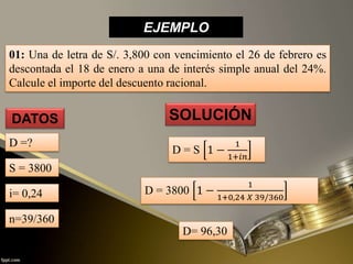 EJEMPLO
01: Una de letra de S/. 3,800 con vencimiento el 26 de febrero es
descontada el 18 de enero a una de interés simple anual del 24%.
Calcule el importe del descuento racional.
SOLUCIÓN
D= 96,30
DATOS
D =?
D = S 1 −
1
1+𝑖𝑛
D = 3800 1 −
1
1+0,24 𝑋 39/360
S = 3800
i= 0,24
n=39/360
 