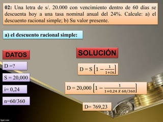 02: Una letra de s/. 20.000 con vencimiento dentro de 60 días se
descuenta hoy a una tasa nominal anual del 24%. Calcule: a) el
descuento racional simple; b) Su valor presente.
SOLUCIÓN
D= 769,23
DATOS
D =?
D = S 1 −
1
1+𝑖𝑛
D = 20,000 1 −
1
1+0,24 𝑋 60/360
S = 20,000
i= 0,24
n=60/360
a) el descuento racional simple:
 