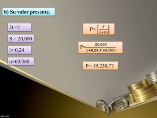 b) Su valor presente.
P=
𝑆
1+𝑖𝑛
P=
20,000
1+0,24 𝑋 60/360
P= 19.230,77
D =?
S = 20,000
i= 0,24
n=60/360
 