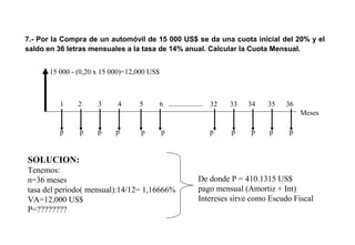 7.- Por la Compra de un automóvil de 15 000 US$ se da una cuota inicial del 20% y el
saldo en 36 letras mensuales a la tasa de 14% anual. Calcular la Cuota Mensual.
15 000 - (0,20 x 15 000)=12,000 US$
1 2 3 4 5 6 ................... 32 33 34 35 36
Meses
SOLUCION:
Tenemos:
n=36 meses
tasa del periodo( mensual):14/12= 1,16666%
VA=12,000 US$
P=????????
p p p p p p p p p p p
De donde P = 410.1315 US$
pago mensual (Amortiz + Int)
Intereses sirve como Escudo Fiscal
 