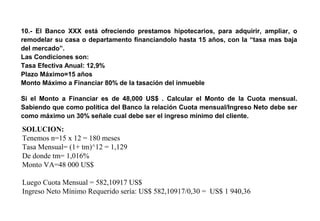 10.- El Banco XXX está ofreciendo prestamos hipotecarios, para adquirir, ampliar, o
remodelar su casa o departamento financiandolo hasta 15 años, con la “tasa mas baja
del mercado”.
Las Condiciones son:
Tasa Efectiva Anual: 12,9%
Plazo Máximo=15 años
Monto Máximo a Financiar 80% de la tasación del inmueble
Si el Monto a Financiar es de 48,000 US$ . Calcular el Monto de la Cuota mensual.
Sabiendo que como política del Banco la relación Cuota mensual/Ingreso Neto debe ser
como máximo un 30% señale cual debe ser el ingreso mínimo del cliente.
SOLUCION:
Tenemos n=15 x 12 = 180 meses
Tasa Mensual= (1+ tm)^12 = 1,129
De donde tm= 1,016%
Monto VA=48 000 US$
Luego Cuota Mensual = 582,10917 US$
Ingreso Neto Mínimo Requerido sería: US$ 582,10917/0,30 = US$ 1 940,36
 