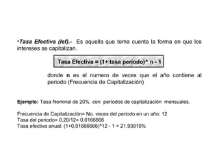 •Tasa Efectiva (Ief).- Es aquella que toma cuenta la forma en que los
intereses se capitalizan.
Tasa Efectiva = (1+ tasa período)^ n - 1
donde n es el numero de veces que el año contiene al
periodo (Frecuencia de Capitalización)
Ejemplo: Tasa Nominal de 20% con períodos de capitalización mensuales.
Frecuencia de Capitalización= No. veces del periodo en un año: 12
Tasa del periodo= 0,20/12= 0,0166666
Tasa efectiva anual: (1+0,01666666)^12 - 1 = 21,93910%
 