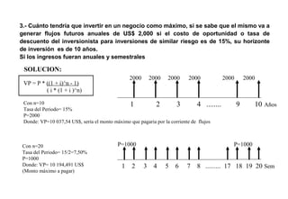 3.- Cuánto tendría que invertir en un negocio como máximo, si se sabe que el mismo va a
generar flujos futuros anuales de US$ 2,000 si el costo de oportunidad o tasa de
descuento del inversionista para inversiones de similar riesgo es de 15%, su horizonte
de inversión es de 10 años.
Si los ingresos fueran anuales y semestrales
1 2 3 4 ........ 9 10 Años
2000 2000 2000 2000 2000 2000
VP = P * ((1 + i)^n - 1)
( i * (1 + i )^n)
Con n=10
Tasa del Periodo= 15%
P=2000
Donde: VP=10 037,54 US$, sería el monto máximo que pagaria por la corriente de flujos
SOLUCION:
1 2 3 4 5 6 7 8 ......... 17 18 19 20 Sem
Con n=20
Tasa del Periodo= 15/2=7,50%
P=1000
Donde: VP= 10 194,491 US$
(Monto máximo a pagar)
P=1000 P=1000
 