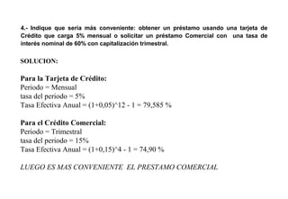 4.- Indique que sería más conveniente: obtener un préstamo usando una tarjeta de
Crédito que carga 5% mensual o solicitar un préstamo Comercial con una tasa de
interés nominal de 60% con capitalización trimestral.
SOLUCION:
Para la Tarjeta de Crédito:
Periodo = Mensual
tasa del periodo = 5%
Tasa Efectiva Anual = (1+0,05)^12 - 1 = 79,585 %
Para el Crédito Comercial:
Periodo = Trimestral
tasa del periodo = 15%
Tasa Efectiva Anual = (1+0,15)^4 - 1 = 74,90 %
LUEGO ES MAS CONVENIENTE EL PRESTAMO COMERCIAL
 