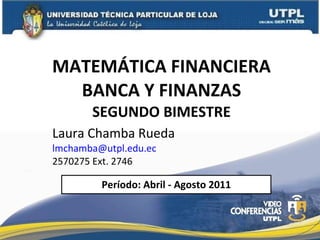 MATEMÁTICA FINANCIERA BANCA Y FINANZAS SEGUNDO BIMESTRE Laura Chamba Rueda  [email_address] 2570275 Ext. 2746 Período: Abril - Agosto 2011 