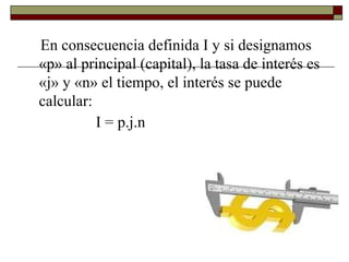 En consecuencia definida I y si designamos
«p» al principal (capital), la tasa de interés es
«j» y «n» el tiempo, el interés se puede
calcular:
I = p.j.n
 