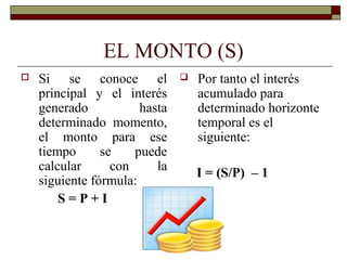 EL MONTO (S)
 Si se conoce el
principal y el interés
generado hasta
determinado momento,
el monto para ese
tiempo se puede
calcular con la
siguiente fórmula:
S = P + I
 Por tanto el interés
acumulado para
determinado horizonte
temporal es el
siguiente:
I = (S/P) – 1
 