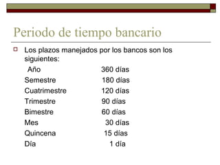 Periodo de tiempo bancario
 Los plazos manejados por los bancos son los
siguientes:
Año 360 días
Semestre 180 días
Cuatrimestre 120 días
Trimestre 90 días
Bimestre 60 días
Mes 30 días
Quincena 15 días
Día 1 día
 