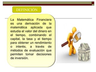 La Matemática Financiera
es una derivación de la
matemática aplicada que
estudia el valor del dinero en
el tiempo, combinando el
capital, la tasa y el tiempo
para obtener un rendimiento
o interés, a través de
métodos de evaluación que
permiten tomar decisiones
de inversión.
La Matemática Financiera
es una derivación de la
matemática aplicada que
estudia el valor del dinero en
el tiempo, combinando el
capital, la tasa y el tiempo
para obtener un rendimiento
o interés, a través de
métodos de evaluación que
permiten tomar decisiones
de inversión.
DEFINICIÓN
 