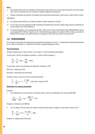 Notas:
Educação Fiscal em Números




                                  No exemplo anterior, deve-se considerar o número-limite, pois a partir de um certo número de homens, a lei não se aplica
                                  mais, pois seu aumento não mais vai influir no trabalho, podendo até prejudica-lo.

                                   Quando as grandezas que figuram no problema são inversamente proporcionais, dizemos que a regra de três é inversa.

                             EXERCÍCIOS

                             12.   Um operário recebe R$210 por 20 dias de trabalho. Quanto receberá por 35 dias?

                             13.   Em um navio com uma tripulação de 500 marinheiros há alimentos para 45 dias. Quanto tempo durarão os alimentos se
                                   o navio receber mais 100 marinheiros?

                             14.   O município de Niterói, no 2º quadrimestre de 2001, obteve como receita corrente líquida (RCL) R$333.860,00 e gastou
                                   com pessoal R$217.009,00. Segundo a LRF, o limite máximo para gastos com pessoal é 60% da RCL que resulta em
                                   R$200.316,00. Quanto o município deveria ter arrecadado com RCL para ficar dentro do limite da LRF?


                             1.6. PERCENTAGEM
                             Em nosso dia-a-dia, observamos expressões que envolvem percentagem, tais como: “ O rendimento da caderneta de poupança
                             foi de 1,99% em dezembro” ou “Desconto de até 30% na grande liquidação de verão”.


                             Taxa Percentual
                             Exemplo: Suponha que um aluno acertou, em um exame, 12 das 20 questões apresentadas.

                             A razão entre o número de questões acertadas e o número total de questões é:

                                    12   6          60
                                       =   = 0,6 =     = 60%
                                    20 10          100

                             O sinal %(por cento) é uma abreviação da expressão “dividido por 100”.

                             80% leia-se: oitenta por cento

                             Mas 80% é denominado taxa percentual.

                             Exemplo: Escreva a razão 2/5 em forma de taxa percentual:

                                     2   x     2 ⋅ 100
                                       =   ⇒x=         = 40 Logo a resposta é 40%
                                     5 100         5
                             Elementos do cálculo percentual
                             Exemplos:
                             1.  Um vendedor tem 3% de comissão nos negócios que faz. Qual sua contribuição numa venda de R$3.000?

                                       p    3      3000 ⋅ 3
                                          =    ⇒p=          = 90
                                     3.000 100      100

                             Resposta: A comissão é de R$90,00.

                             2.    Em um colégio 13% dos alunos são meninas. Quantos alunos possui o colégio, se elas são em número de 91?

                                     91 13     91 ⋅ 100
                                       =   ⇒P=          = 700
                                     P 100       13

                             Resposta: O colégio possui 700 alunos




   10
 