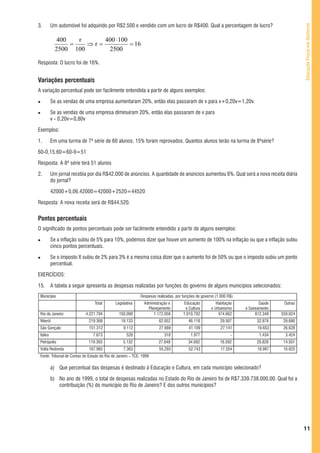 3.        Um automóvel foi adquirido por R$2.500 e vendido com um lucro de R$400. Qual a percentagem de lucro?




                                                                                                                                               Educação Fiscal em Números
             400   r     400 ⋅ 100
                 =   ⇒r=           = 16
            2500 100      2500

Resposta: O lucro foi de 16%.


Variações percentuais
A variação percentual pode ser facilmente entendida a partir de alguns exemplos:

          Se as vendas de uma empresa aumentaram 20%, então elas passaram de v para v+0,20v=1,20v.

          Se as vendas de uma empresa diminuíram 20%, então elas passaram de v para
          v - 0,20v=0,80v

Exemplos:

1.        Em uma turma de 7ª série de 60 alunos, 15% foram reprovados. Quantos alunos terão na turma de 8ªsérie?

60-0,15.60=60-9=51

Resposta: A 8ª série terá 51 alunos

2.        Um jornal recebia por dia R$42.000 de anúncios. A quantidade de anúncios aumentou 6%. Qual será a nova receita diária
          do jornal?

          42000+0,06.42000=42000+2520=44520

Resposta: A nova receita será de R$44.520.


Pontos percentuais
O significado de pontos percentuais pode ser facilmente entendido a partir de alguns exemplos:

          Se a inflação subiu de 5% para 10%, podemos dizer que houve um aumento de 100% na inflação ou que a inflação subiu
          cinco pontos percentuais.

          Se o imposto X subiu de 2% para 3% é a mesma coisa dizer que o aumento foi de 50% ou que o imposto subiu um ponto
          percentual.

EXERCÍCIOS:

15.       A tabela a seguir apresenta as despesas realizadas por funções do governo de alguns municípios selecionados:
 Município                                                   Despesas realizadas, por funções de governo (1.000 R$)
                                 Total        Legislativa      Administração e        Educação           Habitação           Saúde    Outras
                                                                 Planejamento          e Cultura      e Urbanismo     e Saneamento
 Rio de Janeiro             4.221.794           193.000             1.172.058         1.010.702           474.662          812.348   559.024
 Niterói                      219.368            19.133                62.052            46.118            29.507          32.878     29.680
 São Gonçalo                  151.312              9.112               27.669            41.109            27.141           19.653    26.628
 Italva                         7.673                520                  318             1.977                  -           1.434     3.424
 Petrópolis                   119.393              5.132               27.648            34.692            16.592          20.828     14.501
 Volta Redonda                167.965              7.363               55.293            52.743            17.554           18.987    16.025
 Fonte: Tribunal de Contas do Estado do Rio de Janeiro – TCE. 1999

          a) Que percentual das despesas é destinado à Educação e Cultura, em cada município selecionado?

          b) No ano de 1999, o total de despesas realizadas no Estado do Rio de Janeiro foi de R$7.339.738.000,00. Qual foi a
             contribuição (%) do município do Rio de Janeiro? E dos outros municípios?




                                                                                                                                               11
 