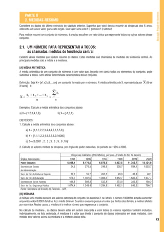 Educação Fiscal em Números
     PARTE II
     2. MEDIDAS-RESUMO
Considere os dados do último exercício do capítulo anterior. Suponha que você deseja resumir as despesas dos 6 anos,
utilizando um único valor, para cada órgão. Que valor seria este? O primeiro? O último?

Para melhor resumir um conjunto de números, é preciso escolher um valor único que represente todos os outros valores desse
conjunto.


2.1. UM NÚMERO PARA REPRESENTAR A TODOS:
     as chamadas medidas de tendência central
Existem várias medidas que podem resumir os dados. Estas medidas são chamadas de medidas de tendência central. As
principais medidas são a média e a mediana.

[A] MÉDIA ARITMÉTICA
A média aritmética de um conjunto de números é um valor que, levando em conta todos os elementos do conjunto, pode
substituir a todos, sem alterar determinada característica desse conjunto.

Definição: Seja X={x1,x2,x3,...,xn} um conjunto formado por n números. A média aritmética de X, representada por               X (lê-se
X barra) é:
                                       n

  x + x 2 + ... + x n                 ∑x       i
X= 1                  =               i =1

          n                                n

Exemplos: Calcule a média aritmética dos conjuntos abaixo:

a) X={1,2,3,4,5,6}                             b) X={-1,0,1}

EXERCÍCIOS:
1. Calcule a média aritmética dos conjuntos abaixo:

      a) X={1,1,1,2,2,3,4,4,4,5,5,5,5,6}

      b) Y={1,1,1,2,3,4,5,5,6,6,9,10000}

      c) Z={0,0001 ; 2 ; 3 ; 3 ; 5 ; 9 ; 9 ,10}

2. Calcule os valores médios de despesa, por órgão do poder executivo, do período de 1995 a 2000.

                                                           Despesas realizadas (R$ milhões), por ano – Estado do Rio de Janeiro
 Órgãos Selecionados                                     1995            1996            1997           1998          1999          2000
 Poder Executivo                                      6.866,1        9.176,5          6.075,5       11.937,5      11.353,7      15.124,0
 Secretaria de Estado                                     24,5          276,5           248,9          338,7         934,1       1.003,7
 de Administração
 Secr. de Est. de Cultura e Esporte                      12,7           55,7           455,5           49,9          33,8          48,1
 Serc. de Est. de Educação                              978,7        1.407,6         1.006,5        1.912,7       1.682,6       1.937,7
 Secretaria de Est de Fazenda                           486,8          509,8           533,8          573,9         350,5         190,2
 Secr. de Est. Segurança Pública                      1.074,4        1.249,4         1.294,8        1.462,1         840,3         790,7
 Fonte: Secretaria de Estado de Fazenda – SEF.
[B] MEDIANA
A média é uma medida sensível aos valores extremos do conjunto. No exercício 2, na letra b, o número 10000 fez a média aumentar;
enquanto o valor 0,0001 da letra c fez a média diminuir. Quando o conjunto possui um valor que destoa dos demais, a média é afetada
por este valor. Nestes casos, a mediana é o melhor número para representar o conjunto.

No cálculo da mediana , os dados devem estar em ordem crescente e com todos os valores repetidos também incluídos,
individualmente, na lista ordenada. A mediana é o valor que divide o conjunto de dados ordenados em duas metades, com
metade dos valores acima da mediana e a metade abaixo dela.
                                                                                                                                           13
 