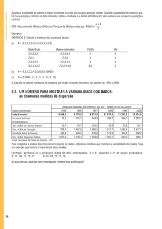 Quando a quantidade de valores é ímpar, a mediana é o valor que ocupa a posição central. Quando a quantidade de valores é par,
Educação Fiscal em Números



                             há duas posições centrais na lista ordenada; então a mediana é a média aritmética dos dois valores que ocupam as posições
                             centrais.
                                                                                                                  n +1
                             OBS: Não confundir Mediana (Md) com Posição da Mediana dada por: P(Md)=
                                                                                                                    2
                             Exemplos:
                             EXERCÍCIO 3: Calcule a mediana dos conjuntos abaixo:

                             a)    X={1,1,1,2,2,3,4,4,4,5,5,5,5,6}

                                                Dado Bruto                   Dados ordenados              P(Md)                       Md
                                                4,2,3,3,2                       2,2,3,3,4                   3                         3
                                                2,5,4                             2,4,5                     2                         4
                                                2,3,4,2,4                       2,2,3,4,4                   3                         3
                                                5,2,4,4,2,2                    2,2,2,4,4,5                 3,5                        3

                             b)    Y={1,1,1,2,3,4,5,5,6,6,9,10000}

                             c)    Z={0,0001 ; 2 ; 3 ; 3 ; 5 ; 9 ; 9 ,10}

                             4. Calcule os valores medianos de despesa, por órgão do poder executivo, do período de 1995 a 2000.


                             2.2. UM NÚMERO PARA MOSTRAR A VARIABILIDADE DOS DADOS:
                                  as chamadas medidas de dispersão

                                                                                   Despesas realizadas (R$ milhões), por ano – Estado do Rio de Janeiro
                             Órgãos Selecionados                                 1995            1996            1997           1998          1999          2000
                             Poder Executivo                                  6.866,1        9.176,5          6.075,5       11.937,5      11.353,7      15.124,0
                             Secretaria de Estado                                 24,5          276,5           248,9          338,7         934,1       1.003,7
                             de Administração
                             Secr. de Est. de Cultura e Esporte                  12,7           55,7           455,5           49,9           33,8         48,1
                             Serc. de Est. de Educação                          978,7        1.407,6         1.006,5        1.912,7        1.682,6      1.937,7
                             Secretaria de Est de Fazenda                       486,8          509,8           533,8          573,9          350,5        190,2
                             Secr. de Est. Segurança Pública                  1.074,4        1.249,4         1.294,8        1.462,1          840,3        790,7
                             Fonte: Secretaria de Estado de Fazenda – SEF.
                             Para completar a análise descritiva de um conjunto de dados, utilizamos medidas que mostram a variabilidade dos dados. Veja
                             um exemplo que mostra a importância desta análise:

                             Exemplo: Verificou-se a produção diária de dois empregados, A e B, segundo o nº de peças produzidas:
                             A: 70 , 69, 70, 70, 71   B: 65, 68, 72, 75, 74

                             Na sua opinião, qual dos dois empregados merece uma gratificação?




   14
 