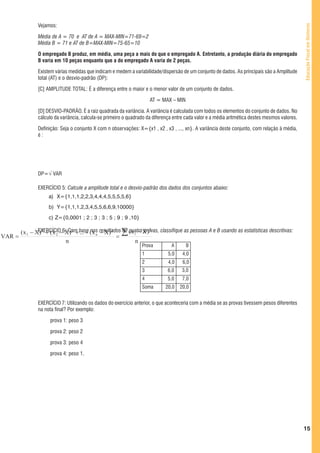 Vejamos:




                                                                                                                                                 Educação Fiscal em Números
                Média de A = 70 e AT de A = MAX-MIN=71-69=2
                Média B = 71 e AT de B=MAX-MIN=75-65=10

                O empregado B produz, em média, uma peça a mais do que o empregado A. Entretanto, a produção diária do empregado
                B varia em 10 peças enquanto que a do empregado A varia de 2 peças.

                Existem várias medidas que indicam e medem a variabilidade/dispersão de um conjunto de dados. As principais são a Amplitude
                total (AT) e o desvio-padrão (DP):

                [C] AMPLITUDE TOTAL: É a diferença entre o maior e o menor valor de um conjunto de dados.

                                                                      AT = MAX – MIN

                [D] DESVIO-PADRÃO. É a raiz quadrada da variância. A variância é calculada com todos os elementos do conjunto de dados. No
                cálculo da variância, calcula-se primeiro o quadrado da diferença entre cada valor e a média aritmética destes mesmos valores.

                Definição: Seja o conjunto X com n observações: X={x1 , x2 , x3 , ..., xn}. A variância deste conjunto, com relação à média,
                é:




                DP=√ VAR

                EXERCÍCIO 5: Calcule a amplitude total e o desvio-padrão dos dados dos conjuntos abaixo:
                     a) X={1,1,1,2,2,3,4,4,4,5,5,5,5,6}
                     b) Y={1,1,1,2,3,4,5,5,6,6,9,10000}
                     c) Z={0,0001 ; 2 ; 3 ; 3 ; 5 ; 9 ; 9 ,10}

        ( x 1 − XEXERCÍCIO−6: Com base ( x n resultados ∑ ( x i − X )
                 ) 2 + ( x 2 X ) 2 + ... + nos − X ) 2   de quatro provas, classifique as pessoas A e B usando as estatísticas descritivas:
                                                                      2

VAR =                                                  =
                             n                                 n
                                                                  Prova         A      B
                                                                  1            5,0    4,0
                                                                  2            4,0    6,0
                                                                  3            6,0    3,0
                                                                  4            5,0    7,0
                                                                  Soma       20,0    20,0


                EXERCÍCIO 7: Utilizando os dados do exercício anterior, o que aconteceria com a média se as provas tivessem pesos diferentes
                na nota final? Por exemplo:

                      prova 1: peso 3

                      prova 2: peso 2

                      prova 3: peso 4

                      prova 4: peso 1.




                                                                                                                                                 15
 