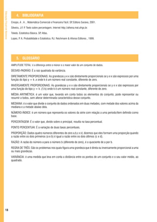 Educação Fiscal em Números



                                  4. BIBLIOGRAFIA
                             Crespo, A . A .. Matemática Comercial e Financeira Fácil. SP Editora Saraiva, 2001.
                                                                                         ,

                             Silveira, J.F. P Texto sobre percentagem. Internet http://athena.mat.ufrgs.br.
                                             .

                             Toledo. Estatística Básica. SP Atlas.
                                                           ,

                             Lopes, P A. Probabilidade e Estatística. RJ. Reichmann & Afonso Editores , 1999.
                                     .




                                  5. GLOSSÁRIO
                             AMPLITUDE TOTAL: é a diferença entre o menor e o maior valor de um conjunto de dados.

                             DESVIO-PADRÃO: É a raiz quadrada da variância.
                             DIRETAMENTE PROPORCIONAIS: As grandezas y e x são diretamente proporcionais se y e x são expressos por uma
                             função do tipo y = k .x onde k é um número real constante, diferente de zero.
                             INVERSAMENTE PROPORCIONAIS: As grandezas y e x são diretamente proporcionais se y e x são expressos por
                             uma função do tipo y = k .(1/x) onde k é um número real constante, diferente de zero.
                             MÉDIA ARITMÉTICA: é um valor que, levando em conta todos os elementos do conjunto, pode representar ou
                             resumir a todos, sem alterar determinada característica desse conjunto.
                             MEDIANA: é o valor que divide o conjunto de dados ordenados em duas metades, com metade dos valores acima da
                             mediana e a metade abaixo dela.
                             NÚMERO-ÍNDICE: é um número que representa os valores da série com relação a uma período/item definido como
                             base.
                             PERCENTAGEM: É o valor que, divido sobre o principal, resulta na taxa percentual.
                             PONTO PERCENTUAI: É a variação de duas taxas percentuais.
                             PROPORÇÃO: Dados quatro números diferentes de zero a,b,c e d, dizemos que eles formam uma proporção quando
                             a razão entre os dois primeiros (a e b) é igual a razão entre os dois últimos (c e d).
                             RAZÃO: A razão do número a para o número b (diferente de zero), é o quociente de a por b.
                             REGRA DE TRÊS: São os problemas nos quais figura uma grandeza que é direta ou inversamente proporcional a uma
                             ou mais grandezas.
                             VARIÂNCIA: é uma medida que leva em conta a distância entre os pontos de um conjunto e o seu valor médio, ao
                             quadrado.




   18
 