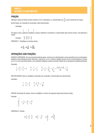 Educação Fiscal em Números
     PARTE I
     REVISÃO DE MATEMÁTICA

FRAÇÃO
Definição: Sejam a e b dois número naturais e b≠0. A operação a¸b, representado por , é o que chamamos de fração.

Numa fração, a é chamado de numerador e b de denominador.

       Exemplos:
                          1                6                   4
                                   ;                   ;
                          4                5                   2
Em alguns casos, podemos simplificar a fração, dividindo o numerador e o denominador pelo mesmo número, não alterando a
fração.
                              6 6¸3 2
       Exemplo:                =   =
                              9 9¸3 3

EXERCÍCIO 1. Simplifique as frações abaixo:


                    a)
                          5     6 c) 25
                            b)      100
                         15    24


OPERAÇÕES COM FRAÇÕES
ADIÇÃO E SUBTRAÇÃO: No caso de denominadores iguais, conserva-se o denominador e soma-se(subtrai-se) os numeradores.
Quando os denominadores forem diferentes, calcula-se o m.m.c (mínimo múltiplo comum) entre os denominadores e divide-
se o m.m.c por cada denominador, e seu resultado multiplica-se pelo numerador. Depois faz as operações de adição(subtração).

Exemplos:
        1       3        4                             2       1       1            2       1        2           1           2 × +1 ×
                                                                                                                                2    3       7
            +       =         =2                           -       =                    +       =            +           =               =
        2       2        2                             5       5       5            9       6        9           6              18           18
                                                                                                         2           3


MULTIPLICAÇÃO: Deve-se multiplicar numerador por numerador e denominador por denominador.

Exemplos:

                         1         3           3               2  ( - 1)   - 2
                              ´        =                         ×       =
                         2         2           4               5     5      25




DIVISÃO: Na divisão de frações, deve-se multiplicar o inverso da segunda fração pela primeira fração.

Exemplo:
            - 1
            2            - 1           5           - 5
                    =          ×           =
            3            2             3               6
            5


EXERCÍCIO 2: Calcule:

                                                                                                               3
                                   1       4               4            1       - 4              2
                              a)       +           -               b)       ´               c)               d) 5
                                   3       5               2            2       5                6             3
                                                                                                                 7
                                                                                                 4



                                                                                                                                                           3
 