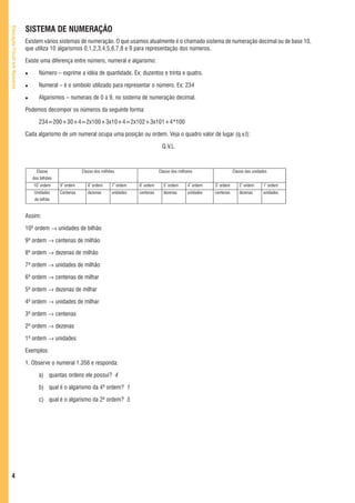 SISTEMA DE NUMERAÇÃO
Educação Fiscal em Números




                             Existem vários sistemas de numeração. O que usamos atualmente é o chamado sistema de numeração decimal ou de base 10,
                             que utiliza 10 algarismos 0,1,2,3,4,5,6,7,8 e 9 para representação dos números.

                             Existe uma diferença entre número, numeral e algarismo:

                                   Número – exprime a idéia de quantidade. Ex: duzentos e trinta e quatro.

                                   Numeral – é o símbolo utilizado para representar o número. Ex: 234

                                   Algarismos – numerais de 0 a 9, no sistema de numeração decimal.

                             Podemos decompor os números da seguinte forma:

                                   234=200+30+4=2x100+3x10+4=2x102+3x101+4*100

                             Cada algarismo de um numeral ocupa uma posição ou ordem. Veja o quadro valor de lugar (q.v.l):

                                                                                                Q.V.L



                                  Classe                 Classe dos milhões                    Classe dos milhares                   Classe das unidades
                                dos bilhões
                                10ª ordem     9ª ordem      8ª ordem     7ª ordem   6ª ordem     5ª ordem      4ª ordem   3ª ordem      2ª ordem      1ª ordem
                                 Unidades     Centenas      dezenas      unidades   centenas     dezenas       unidades   centenas      dezenas       unidades
                                 de bilhão


                             Assim:

                             10ª ordem → unidades de bilhão

                             9ª ordem → centenas de milhão

                             8ª ordem → dezenas de milhão

                             7ª ordem → unidades de milhão

                             6ª ordem → centenas de milhar

                             5ª ordem → dezenas de milhar

                             4ª ordem → unidades de milhar

                             3ª ordem → centenas

                             2ª ordem → dezenas

                             1ª ordem → unidades

                             Exemplos:

                             1. Observe o numeral 1.356 e responda:

                                   a) quantas ordens ele possui? 4

                                   b) qual é o algarismo da 4ª ordem? 1

                                   c) qual é o algarismo da 2ª ordem? 5




   4
 