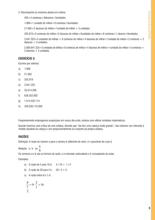2. Decomponha os números abaixo em ordens:




                                                                                                                        Educação Fiscal em Números
     435=4 centenas+3dezenas+5unidades

     1.906=1 unidade de milhar+9 centenas+6unidades

     21.005=2 dezenas de milhar+1unidade de milhar + 5 unidades

     325.819=3 centenas de milhar+2 dezenas de milhar+5unidades de milhar+8 centenas+1 dezena+9unidades.

     2.841.325=2 unidades de milhão + 8 centenas de milhar+4 dezenas de milhar+1unidade de milhar+3 centenas + 2
     dezenas + 5 unidades.

     2.000.841.325=2 unidades de bilhão+8 centenas de milhar+4 dezenas de milhar+1unidade de milhar+3 centenas +
     2 dezenas + 5 unidades.


EXERCÍCIO 3:
Escreva por extenso:

a)   1.906

b)   21.005

c)   325.819

d)   2.841.325

e)   35.014.208

f)   628.352.002

g)   1.514.032.114

h)   430.200.115.050


     1. RAZÃO, PROPORÇÃO E PERCENTAGEM
Freqüentemente empregamos proporções em nosso dia-a-dia, embora sem utilizar símbolos matemáticos.

Quando fazemos uma crítica de uma estátua, dizendo que “ela tem uma cabeça muito grande”, não estamos nos referindo à
medida absoluta da cabeça e sim proporcionalmente ao conjunto da própria estátua.


RAZÕES
Definição: A razão do número a para o número b (diferente de zero), é o quociente de a por b.
                    a
Notação: a / b ou
                    b
Os números a e b são os termos da razão: a é chamado antecedente e b conseqüente da razão.

Exemplos:

     a) A razão de 4 para 16 é:      4 / 16 = 1 / 4

     b) A razão de 20 para 4 é:      20 / 4 = 5

     c) A razão entre 8 e ½ é:

        8      2
          = 8 ⋅ = 16
        1      1
        2




                                                                                                                                 5
 