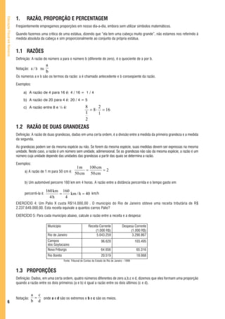 1.     RAZÃO, PROPORÇÃO E PERCENTAGEM
Educação Fiscal em Números




                             Freqüentemente empregamos proporções em nosso dia-a-dia, embora sem utilizar símbolos matemáticos.

                             Quando fazemos uma crítica de uma estátua, dizendo que “ela tem uma cabeça muito grande”, não estamos nos referindo à
                             medida absoluta da cabeça e sim proporcionalmente ao conjunto da própria estátua.


                             1.1 RAZÕES
                             Definição: A razão do número a para o número b (diferente de zero), é o quociente de a por b.
                                                   a
                             Notação: a / b ou
                                                   b
                             Os números a e b são os termos da razão: a é chamado antecedente e b conseqüente da razão.

                             Exemplos:

                                  a) A razão de 4 para 16 é: 4 / 16 = 1 / 4
                                  b) A razão de 20 para 4 é: 20 / 4 = 5
                                  c) A razão entre 8 e ½ é:                         8      2
                                                                                      = 8 ⋅ = 16
                                                                                    1      1
                                                                                    2
                             1.2 RAZÃO DE DUAS GRANDEZAS
                             Definição: A razão de duas grandezas, dadas em uma certa ordem, é a divisão entre a medida da primeira grandeza e a medida
                             da segunda.

                             As grandezas podem ser da mesma espécie ou não. Se forem da mesma espécie, suas medidas devem ser expressas na mesma
                             unidade. Neste caso, a razão é um número sem unidade, adimensional. Se as grandezas não são da mesma espécie, a razão é um
                             número cuja unidade depende das unidades das grandezas a partir das quais se determina a razão.

                             Exemplos:
                                                                           1m    100 cm
                                  a) A razão de 1 m para 50 cm é:              =        =2
                                                                          50 cm 50 cm

                                  b) Um automóvel percorre 160 km em 4 horas. A razão entre a distância percorrida e o tempo gasto em

                                                   160 km 160
                                  percorrê-la é:         =    km / h = 40 km/h
                                                     4h    4
                             EXERCÍCIO 4: Um Palio X custa R$14.000,00 . O município do Rio de Janeiro obteve uma receita tributária de R$
                             2.237.649.000,00. Esta receita equivale a quantos carros Palio?

                             EXERCÍCIO 5: Para cada município abaixo, calcule a razão entre a receita e a despesa:

                                                    Município                          Receita Corrente              Despesa Corrente
                                                                                            (1.000 R$)                    (1.000 R$)
                                                    Rio de Janeiro                           5.043.259                     3.290.867
                                                    Campos                                        96.620                        103.495
                                                    dos Goytacazes
                                                    Nova Friburgo                                 64.656                         65.316
                                                    Rio Bonito                                    20.519                         18.068
                                                                 Fonte: Tribunal de Contas do Estado do Rio de Janeiro - 1999


                             1.3 PROPORÇÕES
                             Definição: Dados, em uma certa ordem, quatro números diferentes de zero a,b,c e d, dizemos que eles formam uma proporção
                             quando a razão entre os dois primeiros (a e b) é igual a razão entre os dois últimos (c e d).


                                        a c
                             Notação:    =  onde a e d são os extremos e b e c são os meios.
   6                                    b d
 