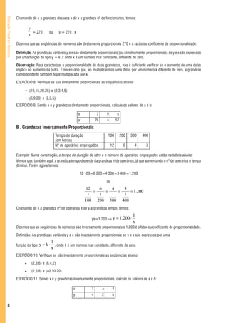 Chamando de y a grandeza despesa e de x a grandeza nº de funcionários, temos:
Educação Fiscal em Números




                                     y
                                     x = 270       ou      y = 270 . x


                             Dizemos que as seqüências de números são diretamente proporcionais 270 é a razão ou coeficiente de proporcionalidade.

                             Definição: As grandezas variáveis y e x são diretamente proporcionais (ou simplesmente, proporcionais) se y e x são expressos
                             por uma função do tipo y = k .x onde k é um número real constante, diferente de zero.

                             Observação: Para caracterizar a proporcionalidade de duas grandezas, não é suficiente verificar se o aumento de uma delas
                             implica no aumento da outra. É necessário que, ao multiplicarmos uma delas por um número k diferente de zero, a grandeza
                             correspondente também fique multiplicada por k.

                             EXERCÍCIO 8. Verifique se são diretamente proporcionais as seqüências abaixo:

                                  • (10,15,20,25) e (2,3,4,5)
                                  • (6,9,20) e (2,3,5)
                             EXERCÍCIO 9. Sendo x e y grandezas diretamente proporcionais, calcule os valores de a e b:

                                                                         x            7       9          b
                                                                         y           28       a         52

                             B . Grandezas Inversamente Proporcionais
                                                        Tempo de duração                      100            200   300   400
                                                        (em horas)
                                                        Nº de operários empregados                12          6     4     3

                             Exemplo: Numa construção, o tempo de duração da obra e o número de operários empregados estão na tabela abaixo:
                             Vemos que, também aqui, a grandeza tempo depende da grandeza nºde operários, já que aumentando o nº de operários o tempo
                             diminui. Porém agora temos:

                                                                         12·100=6·200=4·300=3·400=1.200

                                                                                              ou
                                                                             12   6   4   3
                                                                                =   =   =    = 1.200
                                                                              1   1   1   1
                                                                             100 200 300 400
                             Chamando de x a grandeza nº de operários e de y a grandeza tempo, temos:
                                                                                                                    1
                                                                                 yx=1.200 ⇒ y = 1.200 ⋅
                                                                                                                    x
                             Dizemos que as seqüências de números são inversamente proporcionais e 1.200 é o fator ou coeficiente de proporcionalidade.

                             Definição: As grandezas variáveis y e x são inversamente proporcionais se y e x são expressos por uma
                                                      1
                             função do tipo y = k ⋅     . onde k é um número real constante, diferente de zero.
                                                      x
                             EXERCÍCIO 10. Verifique se são inversamente proporcionais as seqüências abaixo:

                                       (2,3,6) e (6,4,2)

                                       (2,5,8) e (40,10,20)

                             EXERCÍCIO 11. Sendo x e y grandezas inversamente proporcionais, calcule os valores de a e b:

                                                                    x            1        a        -4
                                                                    y            4        2        b


   8
 