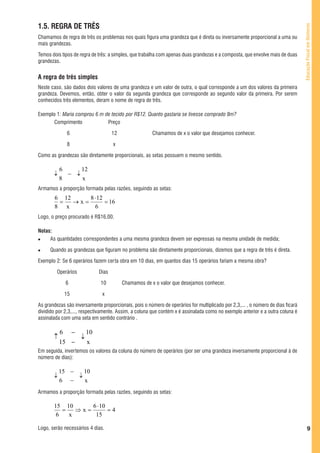 1.5. REGRA DE TRÊS




                                                                                                                                 Educação Fiscal em Números
Chamamos de regra de três os problemas nos quais figura uma grandeza que é direta ou inversamente proporcional a uma ou
mais grandezas.

Temos dois tipos de regra de três: a simples, que trabalha com apenas duas grandezas e a composta, que envolve mais de duas
grandezas.


A regra de três simples
Neste caso, são dados dois valores de uma grandeza e um valor de outra, o qual corresponde a um dos valores da primeira
grandeza. Devemos, então, obter o valor da segunda grandeza que corresponde ao segundo valor da primeira. Por serem
conhecidos três elementos, deram o nome de regra de três.

Exemplo 1: Maria comprou 6 m de tecido por R$12. Quanto gastaria se tivesse comprado 8m?
       Comprimento            Preço

               6                        12                Chamamos de x o valor que desejamos conhecer.

               8                        x

Como as grandezas são diretamente proporcionais, as setas possuem o mesmo sentido.

           6     12
       ↓     − ↓
           8     x
Armamos a proporção formada pelas razões, seguindo as setas:
        6 12     8 ⋅ 12
         =   →x=        = 16
        8 x        6
Logo, o preço procurado é R$16,00.

Notas:
     As quantidades correspondentes a uma mesma grandeza devem ser expressas na mesma unidade de medida;

     Quando as grandezas que figuram no problema são diretamente proporcionais, dizemos que a regra de três é direta.

Exemplo 2: Se 6 operários fazem certa obra em 10 dias, em quantos dias 15 operários fariam a mesma obra?

         Operários               Dias

               6                 10          Chamamos de x o valor que desejamos conhecer.

               15                 x

As grandezas são inversamente proporcionais, pois o número de operários for multiplicado por 2,3,... , o número de dias ficará
dividido por 2,3,..., respectivamente. Assim, a coluna que contém x é assinalada como no exemplo anterior e a outra coluna é
assinalada com uma seta em sentido contrário .

           6        −       10
       ↑                ↓
           15 −             x
Em seguida, invertemos os valores da coluna do número de operários (por ser uma grandeza inversamente proporcional à de
número de dias):

           15 −   10
       ↓        ↓
           6 −    x
Armamos a proporção formada pelas razões, seguindo as setas:

       15 10      6 ⋅ 10
          =   ⇒x=        =4
        6   x      15

Logo, serão necessários 4 dias.                                                                                                           9
 