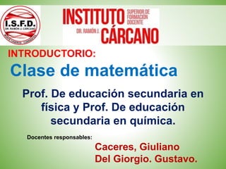Clase de matemática
INTRODUCTORIO:
Prof. De educación secundaria en
física y Prof. De educación
secundaria en química.
Docentes responsables:
Caceres, Giuliano
Del Giorgio. Gustavo.
 