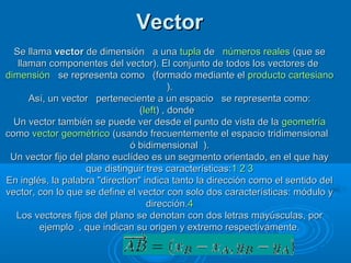 VectorVector
Se llamaSe llama vectorvector de dimensión a unade dimensión a una tuplatupla dede números realesnúmeros reales (que se(que se
llaman componentes del vector). El conjunto de todos los vectores dellaman componentes del vector). El conjunto de todos los vectores de
dimensióndimensión se representa como (formado mediante else representa como (formado mediante el producto cartesianoproducto cartesiano
).).
Así, un vector perteneciente a un espacio se representa como:Así, un vector perteneciente a un espacio se representa como:
((leftleft) , donde) , donde
Un vector también se puede ver desde el punto de vista de laUn vector también se puede ver desde el punto de vista de la geometríageometría
comocomo vector geométricovector geométrico (usando frecuentemente el espacio tridimensional(usando frecuentemente el espacio tridimensional
ó bidimensional ).ó bidimensional ).
Un vector fijo del plano euclídeo es un segmento orientado, en el que hayUn vector fijo del plano euclídeo es un segmento orientado, en el que hay
que distinguir tres características:que distinguir tres características:11 22 33
En inglés, la palabra "direction" indica tanto la dirección como el sentido delEn inglés, la palabra "direction" indica tanto la dirección como el sentido del
vector, con lo que se define el vector con solo dos características: módulo yvector, con lo que se define el vector con solo dos características: módulo y
dirección.dirección.44
Los vectores fijos del plano se denotan con dos letras mayúsculas, porLos vectores fijos del plano se denotan con dos letras mayúsculas, por
ejemplo , que indican su origen y extremo respectivamente.ejemplo , que indican su origen y extremo respectivamente.
 